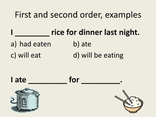 First and second order, examples
I ________ rice for dinner last night.
a) had eaten b) ate
c) will eat d) will be eating
I ate _________ for _________.
 