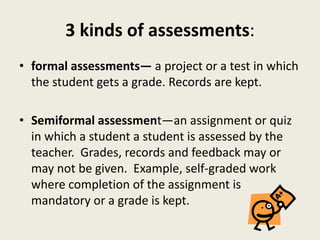 3 kinds of assessments:
• formal assessments— a project or a test in which
the student gets a grade. Records are kept.
• Semiformal assessment—an assignment or quiz
in which a student a student is assessed by the
teacher. Grades, records and feedback may or
may not be given. Example, self-graded work
where completion of the assignment is
mandatory or a grade is kept.
 
