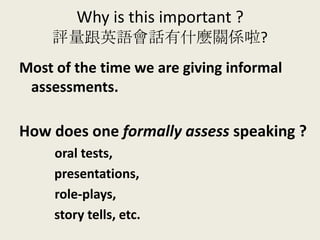 Why is this important ?
評量跟英語會話有什麼關係啦?
Most of the time we are giving informal
assessments.
How does one formally assess speaking ?
oral tests,
presentations,
role-plays,
story tells, etc.
 
