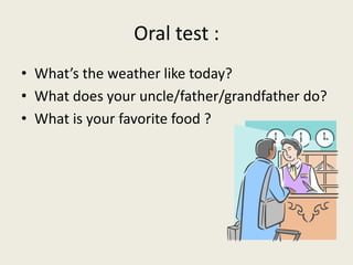 Oral test :
• What’s the weather like today?
• What does your uncle/father/grandfather do?
• What is your favorite food ?
 