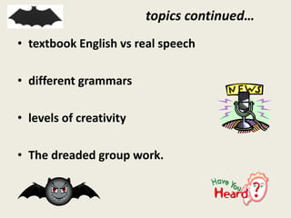 topics continued…
• textbook English vs real speech
• different grammars
• levels of creativity
• The dreaded group work.
 