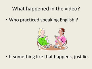 What happened in the video?
• Who practiced speaking English ?
• If something like that happens, just lie.
 