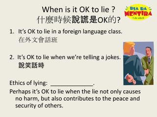 When is it OK to lie ?
什麼時候說謊是OK的?
1. It’s OK to lie in a foreign language class.
在外文會話班
2. It’s OK to lie when we’re telling a jokes.
說笑話時
Ethics of lying: _____________.
Perhaps it’s OK to lie when the lie not only causes
no harm, but also contributes to the peace and
security of others.
 