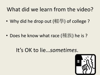 What did we learn from the video?
• Why did he drop out (輟學) of college ?
• Does he know what race (種族) he is ?
It’s OK to lie…sometimes.
 