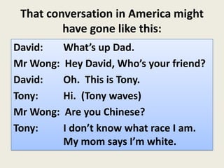 That conversation in America might
have gone like this:
David: What’s up Dad.
Mr Wong: Hey David, Who’s your friend?
David: Oh. This is Tony.
Tony: Hi. (Tony waves)
Mr Wong: Are you Chinese?
Tony: I don’t know what race I am.
My mom says I’m white.
 