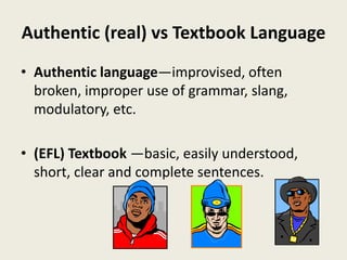 Authentic (real) vs Textbook Language
• Authentic language—improvised, often
broken, improper use of grammar, slang,
modulatory, etc.
• (EFL) Textbook —basic, easily understood,
short, clear and complete sentences.
 