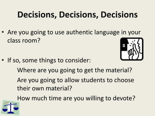 Decisions, Decisions, Decisions
• Are you going to use authentic language in your
class room?
• If so, some things to consider:
Where are you going to get the material?
Are you going to allow students to choose
their own material?
How much time are you willing to devote?
 
