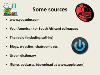 Some sources
• www.youtube.com
• Your American (or South African) colleagues
• The radio (including call-ins)
• Blogs, websites, chatrooms etc.
• Urban dictionary
• iTunes podcasts. (download at www.apple.com)
 