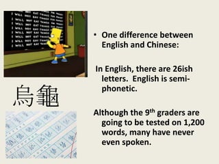 • One difference between
English and Chinese:
In English, there are 26ish
letters. English is semi-
phonetic.
Although the 9th graders are
going to be tested on 1,200
words, many have never
even spoken.
烏龜
 