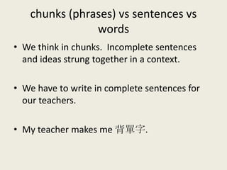 chunks (phrases) vs sentences vs
words
• We think in chunks. Incomplete sentences
and ideas strung together in a context.
• We have to write in complete sentences for
our teachers.
• My teacher makes me 背單字.
 