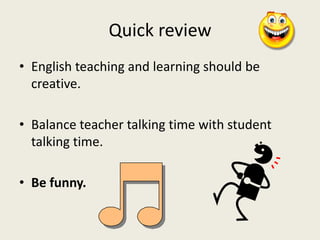 Quick review
• English teaching and learning should be
creative.
• Balance teacher talking time with student
talking time.
• Be funny.
 