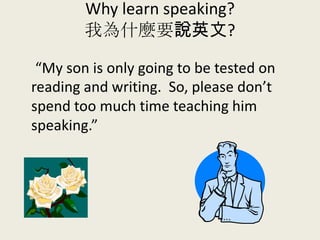 Why learn speaking?
我為什麼要說英文?
“My son is only going to be tested on
reading and writing. So, please don’t
spend too much time teaching him
speaking.”
 