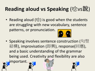 Reading aloud vs Speaking (唸vs說)
• Reading aloud (唸) is good when the students
are struggling with new vocabulary, sentence
patterns, or pronunciation.
• Speaking involves sentence construction (句型
結構), improvisation (即興), response(回應),
and a basic understanding of the grammar
being used. Creativity and flexibility are also
important.
 