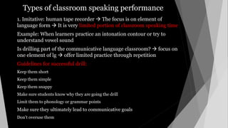 Types of classroom speaking performance
1. Imitative: human tape recorder  The focus is on element of
language form  It is very limited portion of classroom speaking time
Example: When learners practice an intonation contour or try to
understand vowel sound
Is drilling part of the communicative language classroom?  focus on
one element of lg  offer limited practice through repetition
Guidelines for successful drill:
Keep them short
Keep them simple
Keep them snappy
Make sure students know why they are going the drill
Limit them to phonology or grammar points
Make sure they ultimately lead to communicative goals
Don’t overuse them
 