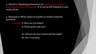 2. Intensive: Speaking performance t0 practice phonological or
grammatical aspect of language  It can be self-initiated or pair
work activity
3. Responsive: Short replies to teacher or student initiated
questions
Example: T: How are you today?
S: Pretty good, and you?
S1: Did you do your homework last night?
S2: No, I was busy.
 