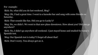 For example:
Rick: So, what did you do last weekend, Meg?
Meg: Oh, I had a great time. I went to a karaoke bar and sang with some friends on
Saturday.
Rick: That sounds like fun. Did you go to Lucky’s?
Meg: No, we didn’t. We went to that new place downtown. How about you? Did you go
anywhere?
Rick: No, I didn’t go anywhere all weekend. I just stayed home and studied for today’s
Spanish test.
Meg: Our Spanish test is today? I forget all about that!
Rick: Don’t worry. You always got an A.
 