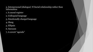 5. Interpersonal (dialogue)  Social relationship rather than
information
1. A causal register
2. Colloquial language
3. Emotionally charged language
4. Slang
5. Ellipsis
6. Sarcasm
7. A covert “agenda”
 