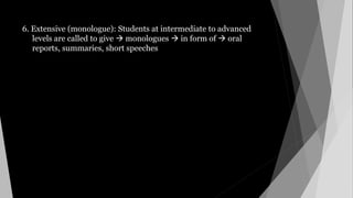 6. Extensive (monologue): Students at intermediate to advanced
levels are called to give  monologues  in form of  oral
reports, summaries, short speeches
 