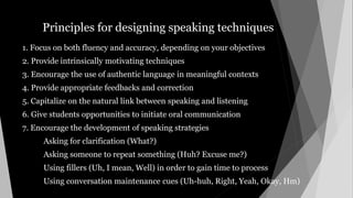 Principles for designing speaking techniques
1. Focus on both fluency and accuracy, depending on your objectives
2. Provide intrinsically motivating techniques
3. Encourage the use of authentic language in meaningful contexts
4. Provide appropriate feedbacks and correction
5. Capitalize on the natural link between speaking and listening
6. Give students opportunities to initiate oral communication
7. Encourage the development of speaking strategies
Asking for clarification (What?)
Asking someone to repeat something (Huh? Excuse me?)
Using fillers (Uh, I mean, Well) in order to gain time to process
Using conversation maintenance cues (Uh-huh, Right, Yeah, Okay, Hm)
 