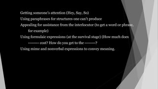 Getting someone’s attention (Hey, Say, So)
Using paraphrases for structures one can’t produce
Appealing for assistance from the interlocutor (to get a word or phrase,
for example)
Using formulaic expressions (at the survival stage) (How much does
-------- cost? How do you get to the --------?
Using mime and nonverbal expressions to convey meaning.
 