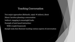 Teaching Conversation
Two major approaches (Richards, 1990)  indirect, direct
Direct: Involves planning a conversation
Indirect: engaging in meaningful tasks
Example of task-based instruction:
Willi’s (1996) framework
Sample tasks that illustrate teaching various aspects of conversation
 