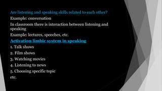 Are listening and speaking skills related to each other?
Example: conversation
In classroom there is interaction between listening and
speaking
Example: lectures, speeches, etc.
Activation limbic system in speaking
1. Talk shows
2. Film shows
3. Watching movies
4. Listening to news
5. Choosing specific topic
etc.
 