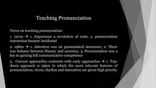 Teaching Pronunciation
Views on teaching pronunciation:
1. 1970s  1. Experience a revolution of sorts, 2. pronunciation
instruction became incidental
2. 1980s  1. Attention was on grammatical structures, 2. There
was balance between fluency and accuracy, 3. Pronunciation was a
key to gaining full communicative competence
3. Current approaches contrasts with early approaches  1. Top-
down approach is taken in which the most relevant features of
pronunciation; stress, rhythm and intonation are given high priority
 