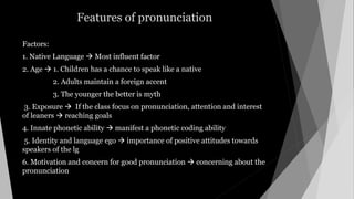 Features of pronunciation
Factors:
1. Native Language  Most influent factor
2. Age  1. Children has a chance to speak like a native
2. Adults maintain a foreign accent
3. The younger the better is myth
3. Exposure  If the class focus on pronunciation, attention and interest
of leaners  reaching goals
4. Innate phonetic ability  manifest a phonetic coding ability
5. Identity and language ego  importance of positive attitudes towards
speakers of the lg
6. Motivation and concern for good pronunciation  concerning about the
pronunciation
 
