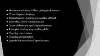  Oral communication skills in pedagogical research
 Types of spoken language
 Characteristics which makes speaking difficult
 Microskills of oral communication
 Types of classroom speaking performance
 Principles for designing speaking skills
 Teaching conversation
 Teaching pronunciation
 A model for correction of speech errors
 
