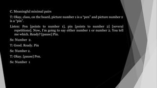 C. Meaningful minimal pairs
T: Okay, class, on the board, picture number 1 is a “pen” and picture number 2
is a “pin”.
Listen: Pen [points to number 1], pin [points to number 2] [several
repetitions]. Now, I’m going to say either number 1 or number 2. You tell
me which. Ready? [pause] Pin.
Ss: Number 2.
T: Good. Ready. Pin
Ss: Number 2.
T: Okay. [pause] Pen.
Ss: Number 1
 