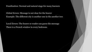 Fossilization: Normal and natural stage for many learners
Global Errors: Message is not clear for the hearer
Example: The different city is another one in the another two
Local Errors: The hearer or reader can guess the message
There is a French window in every bedroom.
 