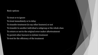 Basic options
To treat or to ignore
To treat immediately or to delay
To transfer treatment (to say other learners) or not
To transfer to another individual a subgroup or the whole class
To return or not to the original error maker aftertreatment
To permit other learners to initiate treatment
To test for the efficiency of the treatment
 