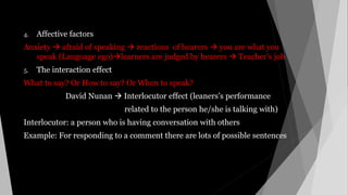 4. Affective factors
Anxiety  afraid of speaking  reactions of hearers  you are what you
speak (Language ego)learners are judged by hearers  Teacher’s job
5. The interaction effect
What to say? Or How to say? Or When to speak?
David Nunan  Interlocutor effect (leaners’s performance
related to the person he/she is talking with)
Interlocutor: a person who is having conversation with others
Example: For responding to a comment there are lots of possible sentences
 