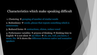 Characteristics which make speaking difficult
1. Clustering  grouping of number of similar words
2. Redundancy  words, phrase that repeats something which is
unnecessary
3. Reduced forms  contractions, elision, reduce vowel
4. Performance variables  process of thinking  thinking time in
English  is not silent  use fillers  uh, um, well, you know, I
mean, like  It shows the difference between native and nonnative
speakers
 