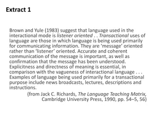 Brown and Yule (1983) suggest that language used in the
interactional mode is listener oriented . . Transactional uses of
language are those in which language is being used primarily
for communicating information. They are ‘message’ oriented
rather than ‘listener’ oriented. Accurate and coherent
communication of the message is important, as well as
confirmation that the message has been understood.
Explicitness and directness of meaning is essential, in
comparison with the vagueness of interactional language . . .
Examples of language being used primarily for a transactional
purpose include news broadcasts, lectures, descriptions and
instructions.
(from Jack C. Richards, The Language Teaching Matrix,
Cambridge University Press, 1990, pp. 54–5, 56)
Extract 1
 