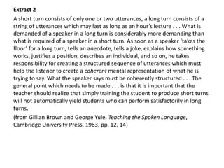 Extract 2
A short turn consists of only one or two utterances, a long turn consists of a
string of utterances which may last as long as an hour’s lecture . . . What is
demanded of a speaker in a long turn is considerably more demanding than
what is required of a speaker in a short turn. As soon as a speaker ‘takes the
floor’ for a long turn, tells an anecdote, tells a joke, explains how something
works, justifies a position, describes an individual, and so on, he takes
responsibility for creating a structured sequence of utterances which must
help the listener to create a coherent mental representation of what he is
trying to say. What the speaker says must be coherently structured . . . The
general point which needs to be made . . . is that it is important that the
teacher should realize that simply training the student to produce short turns
will not automatically yield students who can perform satisfactorily in long
turns.
(from Gillian Brown and George Yule, Teaching the Spoken Language,
Cambridge University Press, 1983, pp. 12, 14)
 