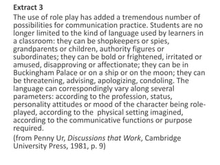 Extract 3
The use of role play has added a tremendous number of
possibilities for communication practice. Students are no
longer limited to the kind of language used by learners in
a classroom: they can be shopkeepers or spies,
grandparents or children, authority figures or
subordinates; they can be bold or frightened, irritated or
amused, disapproving or affectionate; they can be in
Buckingham Palace or on a ship or on the moon; they can
be threatening, advising, apologizing, condoling. The
language can correspondingly vary along several
parameters: according to the profession, status,
personality attitudes or mood of the character being role-
played, according to the physical setting imagined,
according to the communicative functions or purpose
required.
(from Penny Ur, Discussions that Work, Cambridge
University Press, 1981, p. 9)
 