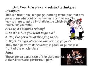 Unit Five: Role play and related techniques
Dialogues
This is a traditional language-learning technique that has
gone somewhat out of fashion in recent years. The
learners are taught a brief dialogue which they learn by
heart. For example:
A: Look, it’s stopped raining!
B: So it has! Do you want to go out?
A: Yes, I’ve got a lot of shopping to do.
B: Right, let’s go.Where do you want to go first?
They then perform it: privately in pairs, or publicly in
front of the whole class
Plays
These are an expansion of the dialogue technique, where
a class learns and performs a play..
 