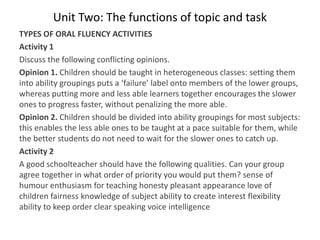 Unit Two: The functions of topic and task
TYPES OF ORAL FLUENCY ACTIVITIES
Activity 1
Discuss the following conflicting opinions.
Opinion 1. Children should be taught in heterogeneous classes: setting them
into ability groupings puts a ‘failure’ label onto members of the lower groups,
whereas putting more and less able learners together encourages the slower
ones to progress faster, without penalizing the more able.
Opinion 2. Children should be divided into ability groupings for most subjects:
this enables the less able ones to be taught at a pace suitable for them, while
the better students do not need to wait for the slower ones to catch up.
Activity 2
A good schoolteacher should have the following qualities. Can your group
agree together in what order of priority you would put them? sense of
humour enthusiasm for teaching honesty pleasant appearance love of
children fairness knowledge of subject ability to create interest flexibility
ability to keep order clear speaking voice intelligence
 