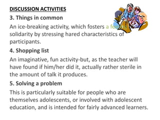 DISCUSSION ACTIVITIES
3. Things in common
An ice-breaking activity, which fosters a feeling of
solidarity by stressing hared characteristics of
participants.
4. Shopping list
An imaginative, fun activity-but, as the teacher will
have found if him/her did it, actually rather sterile in
the amount of talk it produces.
5. Solving a problem
This is particularly suitable for people who are
themselves adolescents, or involved with adolescent
education, and is intended for fairly advanced learners.
 