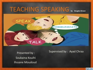 TEACHING SPEAKING by Dougles Brown
Presented by :
Soukaina Kouihi
Ihssane Moudoud
Supervised by : Ayad Chraa
 