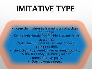 IMITATIVE TYPE
• Keep them short (a few minutes of a class
hour only).
• Keep them simple (preferably just one point
at a time).
• Make sure students know why they are
doing the drill.
• Limit them to phonology or grammar points.
• Make sure they ultimately lead to
communicative goals.
• Don't overuse them.
 