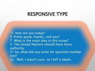 RESPONSIVE TYPE
T: How are you today?
S: Pretty good, thanks, and you?
T: What is the main idea in this essay?
S: The United Nations should have more
authority.
S1 So, what did you write for question number
one?
S2: Well, I wasn't sure, so I left it blank.
 