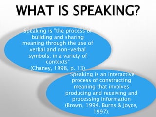 WHAT IS SPEAKING?
Speaking is an interactive
process of constructing
meaning that involves
producing and receiving and
processing information
(Brown, 1994. Burns & Joyce,
1997).
Speaking is "the process of
building and sharing
meaning through the use of
verbal and non-verbal
symbols, in a variety of
contexts“
(Chaney, 1998, p. 13).
 