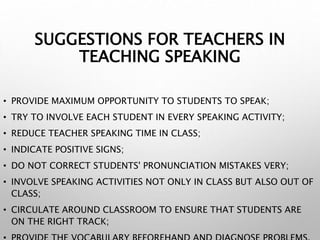 SUGGESTIONS FOR TEACHERS IN
TEACHING SPEAKING
• PROVIDE MAXIMUM OPPORTUNITY TO STUDENTS TO SPEAK;
• TRY TO INVOLVE EACH STUDENT IN EVERY SPEAKING ACTIVITY;
• REDUCE TEACHER SPEAKING TIME IN CLASS;
• INDICATE POSITIVE SIGNS;
• DO NOT CORRECT STUDENTS' PRONUNCIATION MISTAKES VERY;
• INVOLVE SPEAKING ACTIVITIES NOT ONLY IN CLASS BUT ALSO OUT OF
CLASS;
• CIRCULATE AROUND CLASSROOM TO ENSURE THAT STUDENTS ARE
ON THE RIGHT TRACK;
 