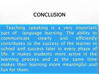 CONCLUSION
Teaching speaking is a very important
part of language learning. The ability to
communicate clearly and efficiently
contributes to the success of the learner in
school and success later in every phase of
life. It makes students more active in the
learning process and at the same time
makes their learning more meaningful and
fun for them.
 