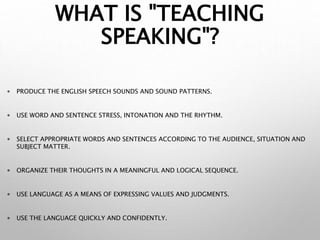 WHAT IS "TEACHING
SPEAKING"?
 PRODUCE THE ENGLISH SPEECH SOUNDS AND SOUND PATTERNS.
 USE WORD AND SENTENCE STRESS, INTONATION AND THE RHYTHM.
 SELECT APPROPRIATE WORDS AND SENTENCES ACCORDING TO THE AUDIENCE, SITUATION AND
SUBJECT MATTER.
 ORGANIZE THEIR THOUGHTS IN A MEANINGFUL AND LOGICAL SEQUENCE.
 USE LANGUAGE AS A MEANS OF EXPRESSING VALUES AND JUDGMENTS.
 USE THE LANGUAGE QUICKLY AND CONFIDENTLY.
 