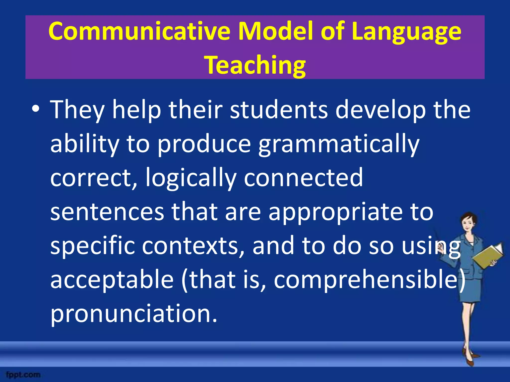 Communicative Model of Language
            Teaching
• They help their students develop the
  ability to produce grammatically
  correct, logically connected
  sentences that are appropriate to
  specific contexts, and to do so using
  acceptable (that is, comprehensible)
  pronunciation.
 