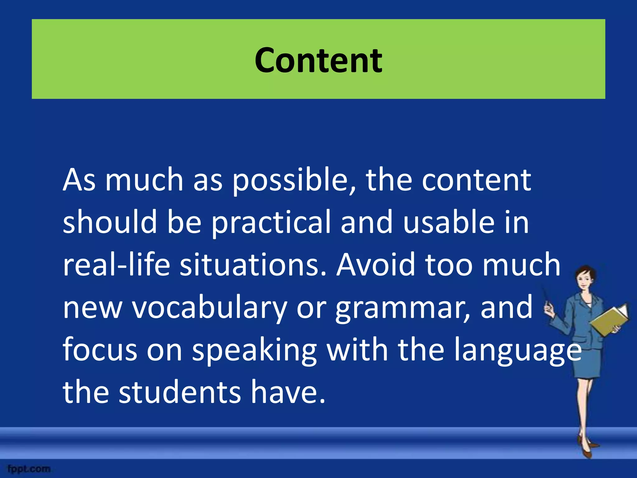 Content


As much as possible, the content
should be practical and usable in
real-life situations. Avoid too much
new vocabulary or grammar, and
focus on speaking with the language
the students have.
 