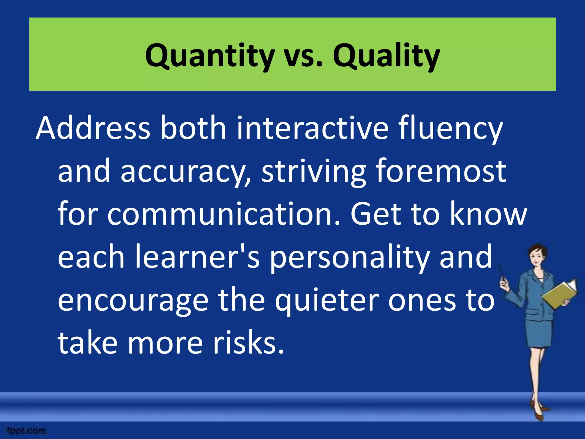 Quantity vs. Quality

Address both interactive fluency
 and accuracy, striving foremost
 for communication. Get to know
 each learner's personality and
 encourage the quieter ones to
 take more risks.
 